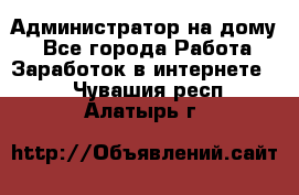 Администратор на дому  - Все города Работа » Заработок в интернете   . Чувашия респ.,Алатырь г.